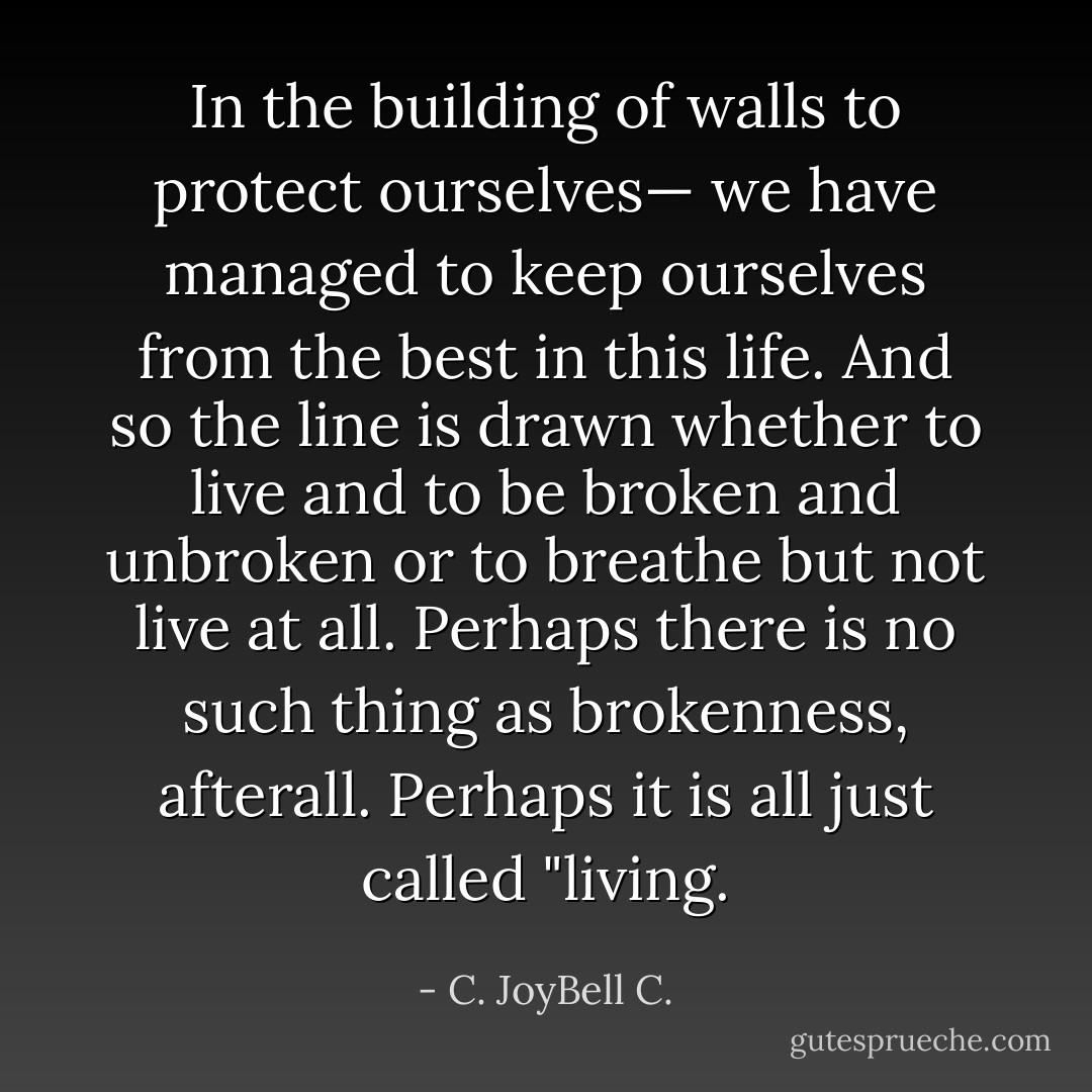 In the building of walls to protect ourselves— we have managed to keep ourselves from the best in this life. And so the line is drawn whether to live and to be broken and unbroken or to breathe but not live at all. Perhaps there is no such thing as brokenness, afterall. Perhaps it is all just called "living. - C. JoyBell C.