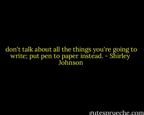 don't talk about all the things you're going to write; put pen to paper instead. - Shirley  Johnson