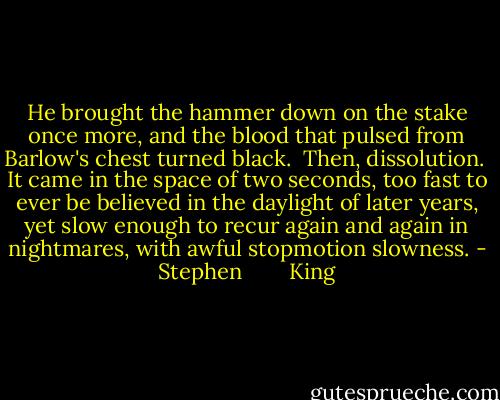 He brought the hammer down on the stake once more, and the blood that pulsed from Barlow's chest turned black.<br /> Then, dissolution.<br /> It came in the space of two seconds, too fast to ever be believed in the daylight of later years, yet slow enough to recur again and again in nightmares, with awful stopmotion slowness. - Stephen        King