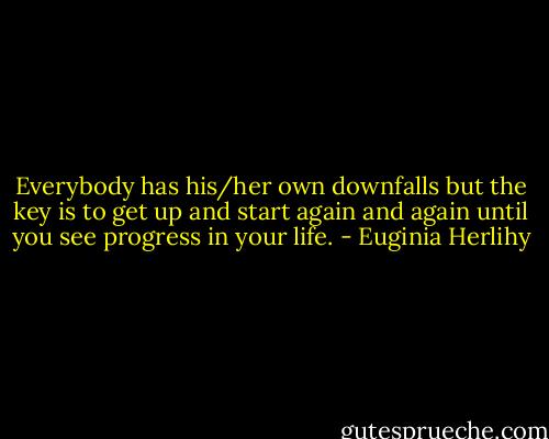 Everybody has his/her own downfalls but the key is to get up and start again and again until you see progress in your life. - Euginia Herlihy