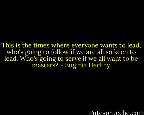 This is the times where everyone wants to lead, who's going to follow if we are all so keen to lead. Who's going to serve if we all want to be masters? - Euginia Herlihy