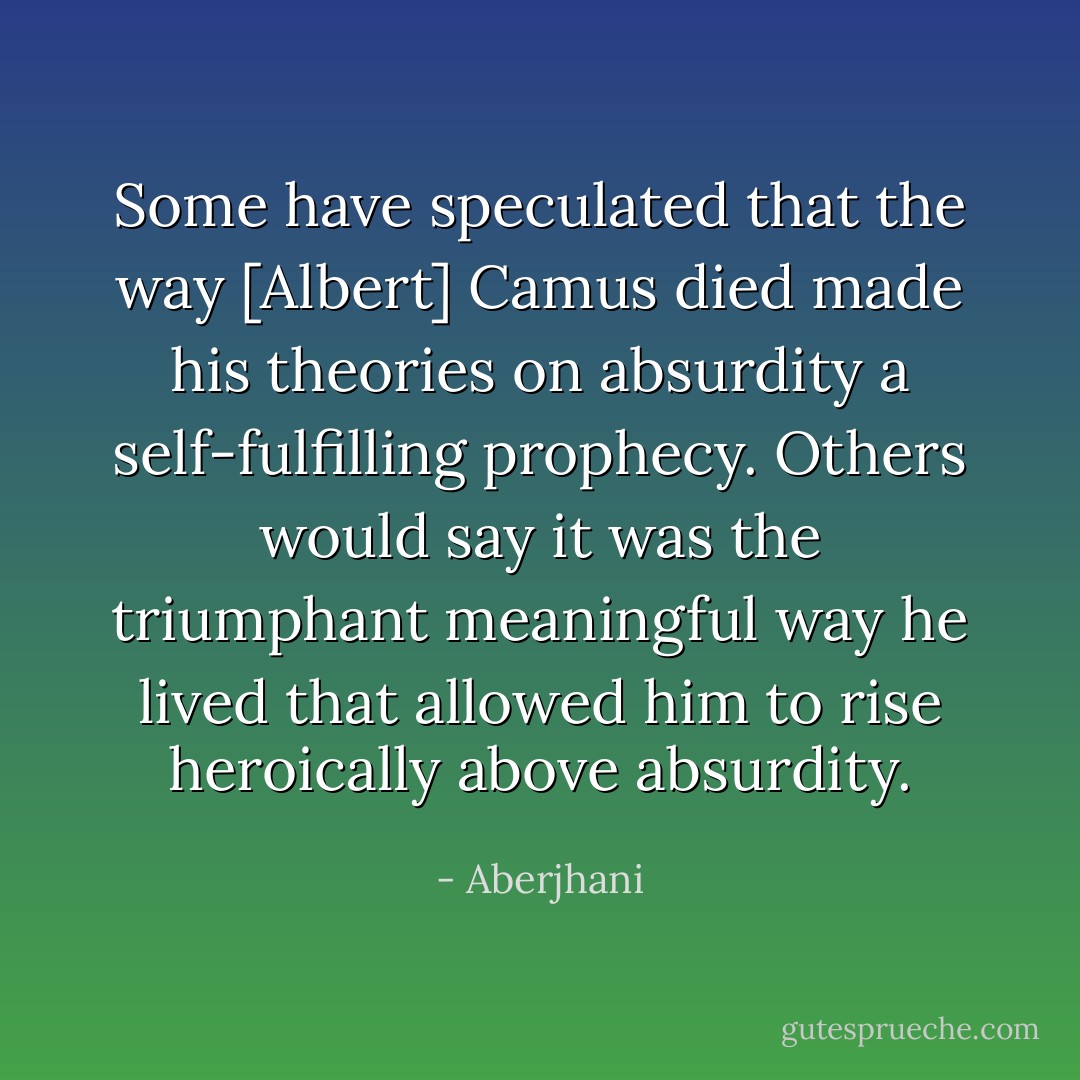 Some have speculated that the way [Albert] Camus died made his theories on absurdity a self-fulfilling prophecy. Others would say it was the triumphant meaningful way he lived that allowed him to rise heroically above absurdity. - Aberjhani