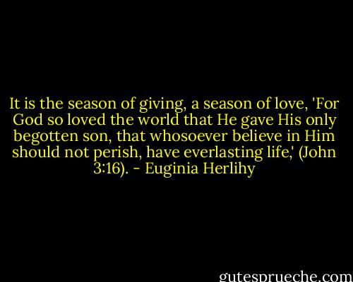 It is the season of giving, a season of love, 'For God so loved the world that He gave His only begotten son, that whosoever believe in Him should not perish, have everlasting life,' (John 3:16). - Euginia Herlihy
