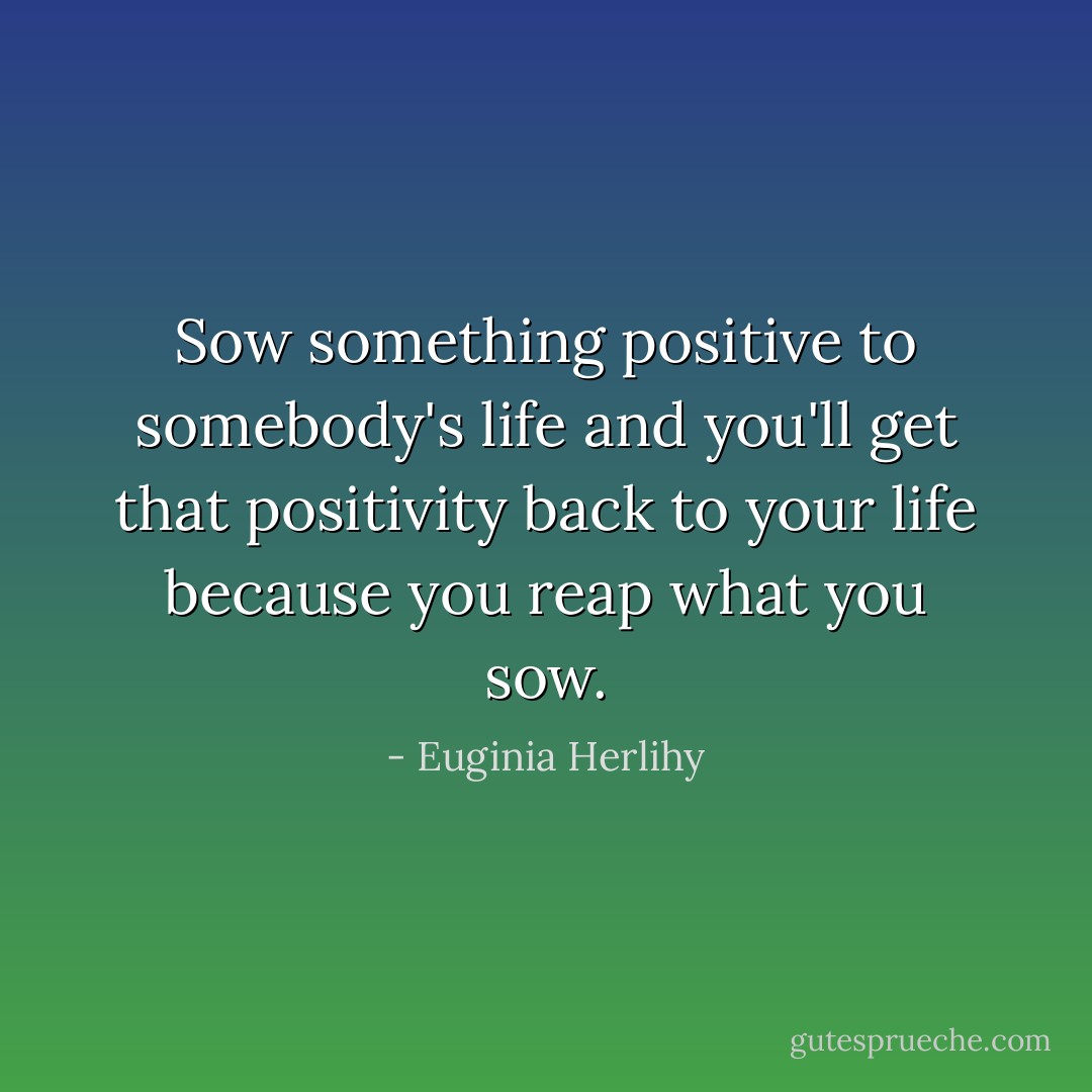 Sow something positive to somebody's life and you'll get that positivity back to your life because you reap what you sow. - Euginia Herlihy