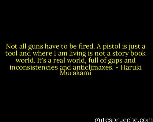 Not all guns have to be fired. A pistol is just a tool and where I am living is not a story book world. It's a real world, full of gaps and inconsistencies and anticlimaxes. - Haruki Murakami
