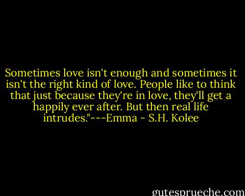 Sometimes love isn't enough and sometimes it isn't the right kind of love. People like to think that just because they're in love, they'll get a happily ever after. But then real life intrudes."---Emma - S.H. Kolee
