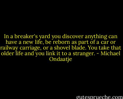 In a breaker's yard you discover anything can have a new life, be reborn as part of a car or railway carriage, or a shovel blade. You take that older life and you link it to a stranger. - Michael Ondaatje