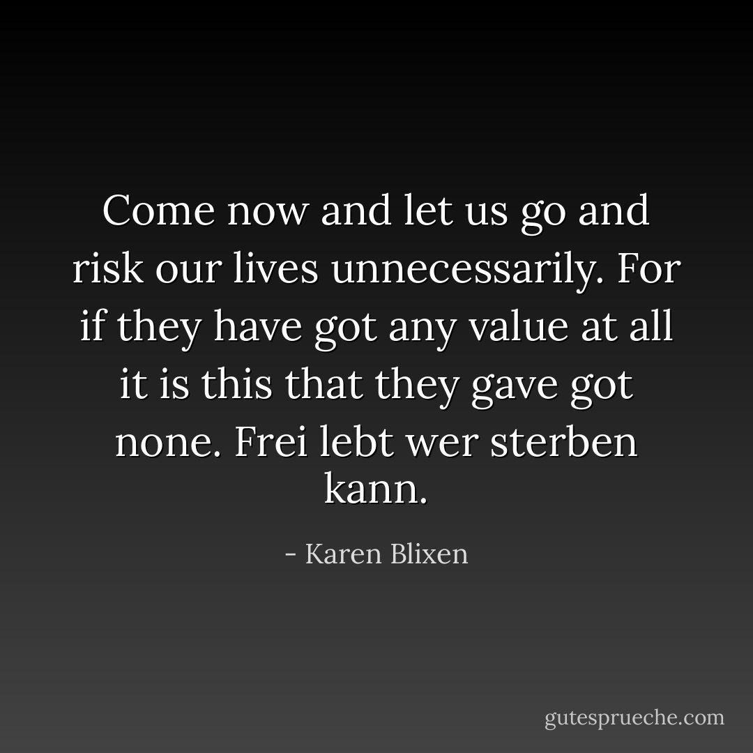 Come now and let us go and risk our lives unnecessarily. For if they have got any value at all it is this that they gave got none. Frei lebt wer sterben kann. - Karen Blixen