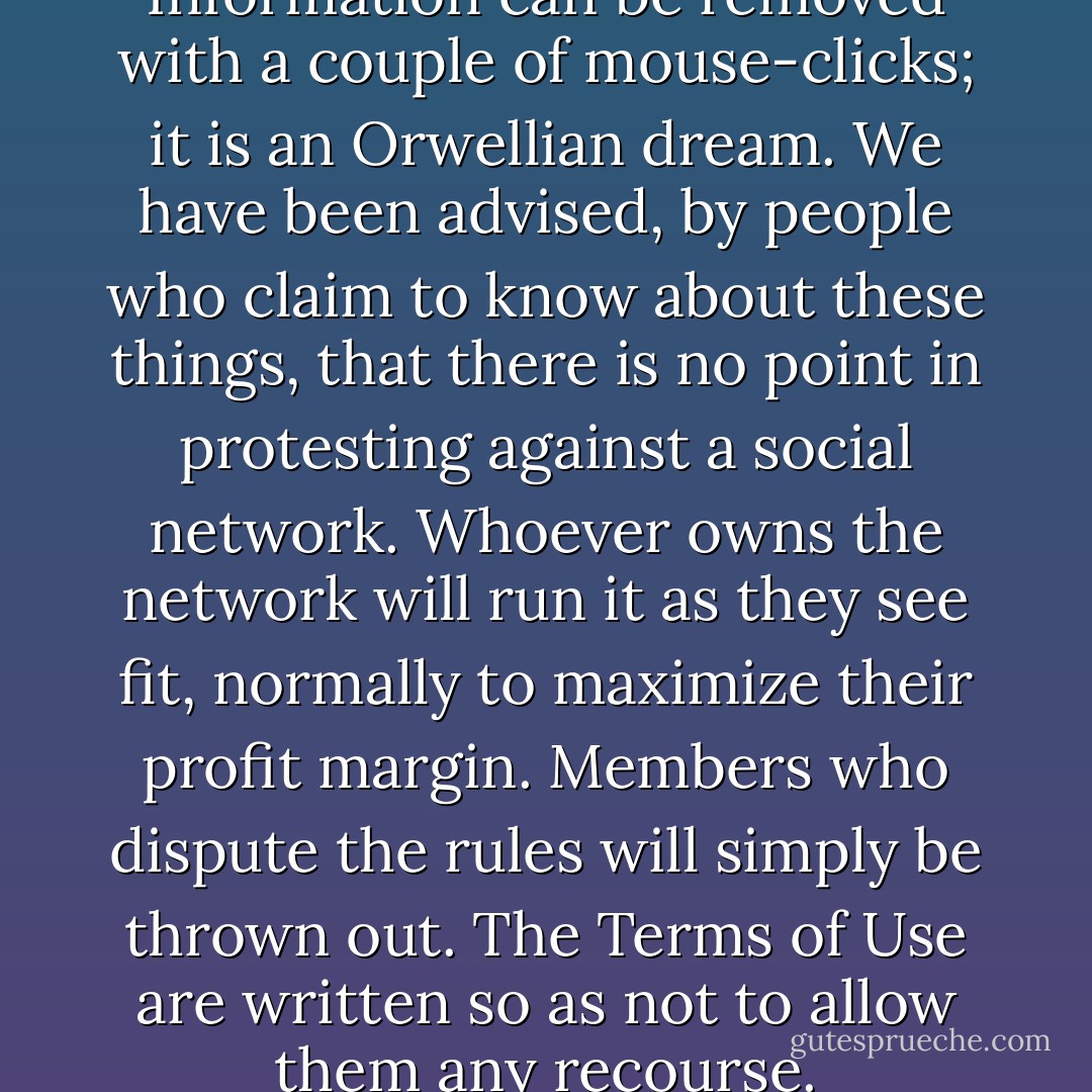 The Internet is transient. Information can be removed with a couple of mouse-clicks; it is an Orwellian dream. We have been advised, by people who claim to know about these things, that there is no point in protesting against a social network. Whoever owns the network will run it as they see fit, normally to maximize their profit margin. Members who dispute the rules will simply be thrown out. The Terms of Use are written so as not to allow them any recourse. - G.R. Reader