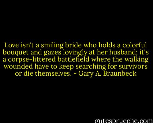 Love isn't a smiling bride who holds a colorful bouquet and gazes lovingly at her husband; it's a corpse-littered battlefield where the walking wounded have to keep searching for survivors or die themselves. - Gary A. Braunbeck