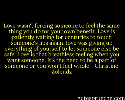 Love wasn't forcing someone to feel the same thing you do for your own benefit. Love is patiently waiting for centuries to touch someone's lips again, love was giving up everything of yourself to let someone else be safe. Love is that breathless feeling when you want someone. It's the need to be a part of someone or you won't feel whole - Christine Zolendz