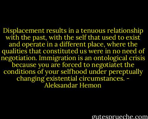 Displacement results in a tenuous relationship with the past, with the self that used to exist and operate in a different place, where the qualities that constituted us were in no need of negotiation. Immigration is an ontological crisis because you are forced to negotiatet the conditions of your selfhood under pereptually changing existential circumstances. - Aleksandar Hemon