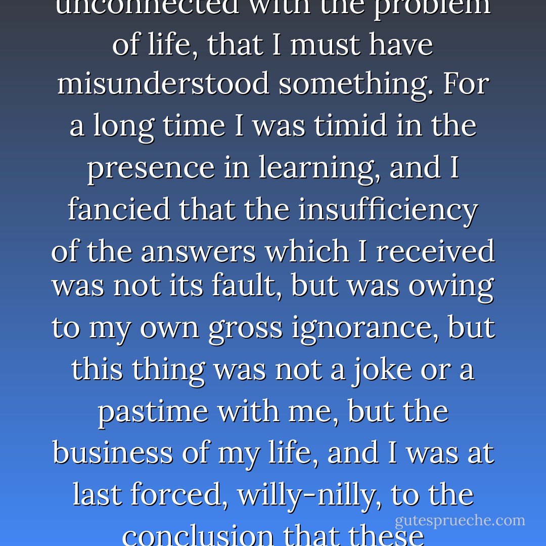 It was long before I could believe that human learning had no clear answer to this question. For a long time it seemed to me, as I listened to the gravity and seriousness wherewith Science affirmed its positions on matters unconnected with the problem of life, that I must have misunderstood something. For a long time I was timid in the presence in learning, and I fancied that the insufficiency of the answers which I received was not its fault, but was owing to my own gross ignorance, but this thing was not a joke or a pastime with me, but the business of my life, and I was at last forced, willy-nilly, to the conclusion that these questions of mine were the only legitimate questions underlying all knowledge, and that it was not I that was in fault in putting them, but science in pretending to have an answer for them. - Leo Tolstoy