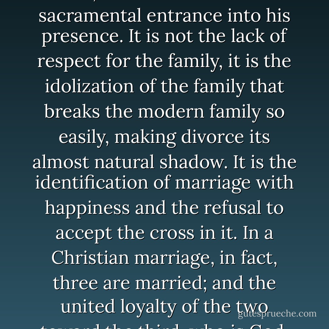 A marriage which does not constantly crucify its own selfishness and self-sufficiency, which does not ‘die to itself’ that it may point beyond itself, is not a Christian marriage. The real sin of marriage today is not adultery or lack of ‘adjustment’ or ‘mental cruelty.’ It is the idolization of the family itself, the refusal to understand marriage as directed toward the Kingdom of God. This is expressed in the sentiment that one would ‘do anything’ for his family, even steal. The family has here ceased to be for the glory of God; it has ceased to be a sacramental entrance into his presence. It is not the lack of respect for the family, it is the idolization of the family that breaks the modern family so easily, making divorce its almost natural shadow. It is the identification of marriage with happiness and the refusal to accept the cross in it. In a Christian marriage, in fact, three are married; and the united loyalty of the two toward the third, who is God, keeps the two in an active unity with each other as well as with God. Yet it is the presence of God which is the death of the marriage as something only ‘natural.’ It is the cross of Christ that brings the self-sufficiency of nature to its end. But ‘by the cross, joy entered the whole world.’ Its presence is thus the real joy of marriage. It is the joyful certitude that the marriage vow, in the perspective of the eternal Kingdom, is not taken ‘until death parts,’ but until death unites us completely. - Alexander Schmemann