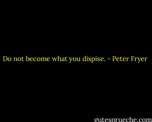 Do not become what you dispise. - Peter Fryer