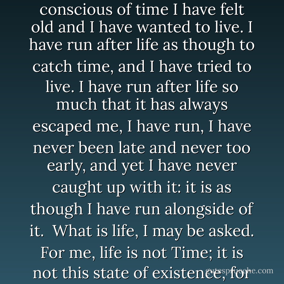 Ever since I was fifteen, that is to say from that moment when I lost all that was left me of my childhood, from the moment when I ceased to be aware of the present and knew only the past hurrying into the future, that is to say into the abyss, ever since I became fully conscious of time I have felt old and I have wanted to live. I have run after life as though to catch time, and I have tried to live. I have run after life so much that it has always escaped me, I have run, I have never been late and never too early, and yet I have never caught up with it: it is as though I have run alongside of it.<br /><br />What is life, I may be asked. For me, life is not Time; it is not this state of existence, for ever escaping us, slipping between our fingers and vanishing like a ghost as soon as you try to grasp it. For me it is, it must be, the present, presentness, plenitude. I have run after life so much that I have lost it. - Eugène Ionesco