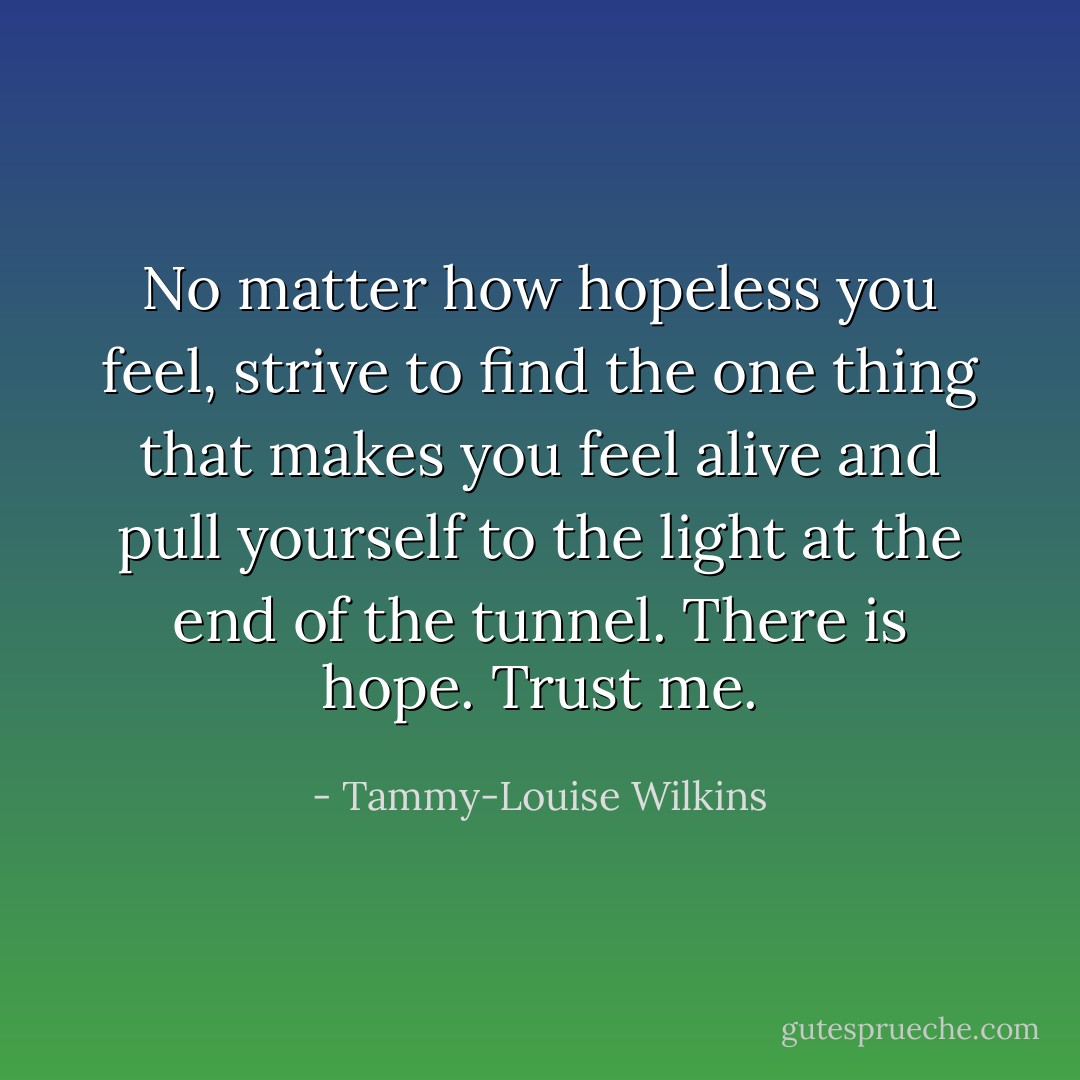 No matter how hopeless you feel, strive to find the one thing that makes you feel alive and pull yourself to the light at the end of the tunnel. There is hope. Trust me. - Tammy-Louise Wilkins