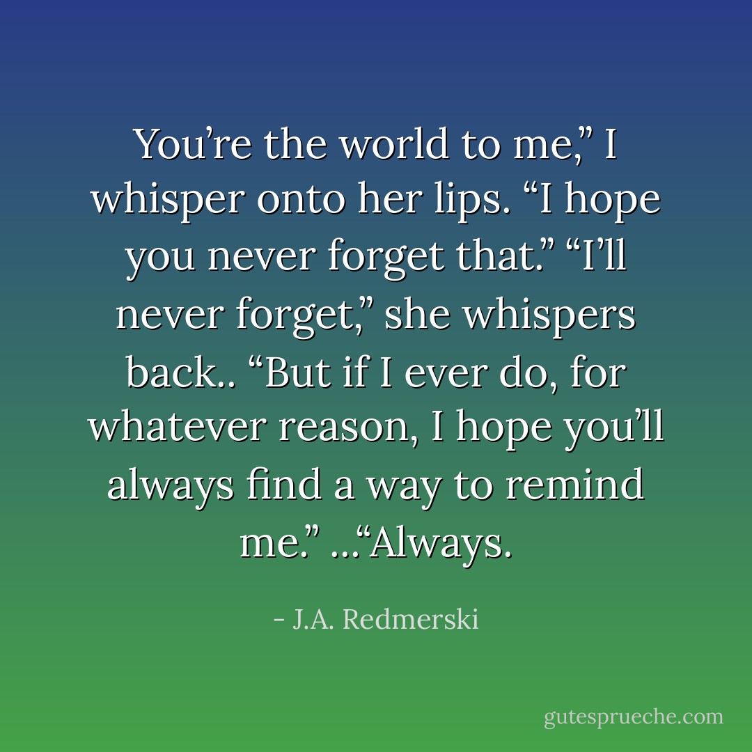 You’re the world to me,” I whisper onto<br />her lips. “I hope you never forget that.”<br />“I’ll never forget,” she whispers back.. “But if I ever do, for<br />whatever reason, I hope you’ll always find a way to remind me.”<br />...“Always. - J.A. Redmerski