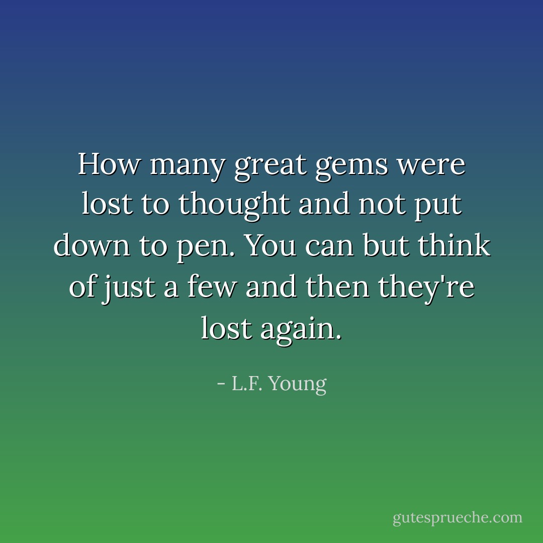 How many great gems were lost to thought<br />and not put down to pen.<br />You can but think of just a few<br />and then they're lost again. - L.F. Young