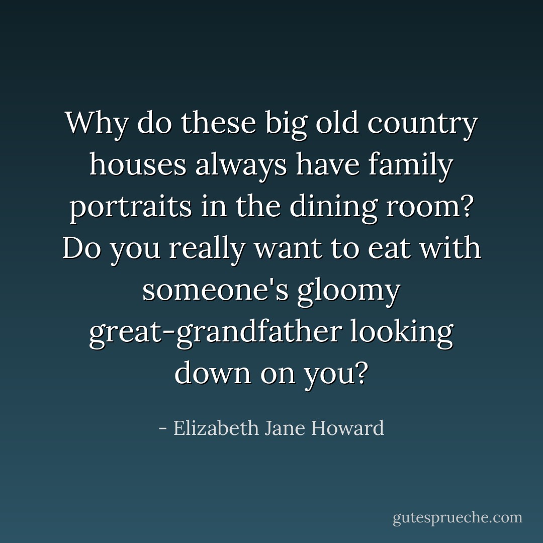 Why do these big old country houses always have family portraits in the dining room? Do you really want to eat with someone's gloomy great-grandfather looking down on you? - Elizabeth Jane Howard