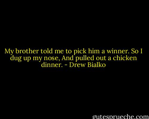 My brother told me to pick him a winner.<br />So I dug up my nose,<br />And pulled out a chicken dinner. - Drew Bialko