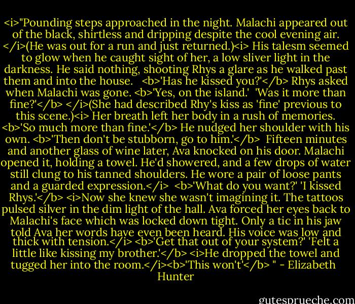 <i>"Pounding steps approached in the night. Malachi appeared out of the black, shirtless and dripping despite the cool evening air. </i>(He was out for a run and just returned.)<i> His talesm seemed to glow when he caught sight of her, a low sliver light in the darkness. He said nothing, shooting Rhys a glare as he walked past them and into the house. <br /><br /><b>'Has he kissed you?'</b> Rhys asked when Malachi was gone.<br /><b>'Yes, on the island.' <br />'Was it more than fine?'</b> </i>(She had described Rhy's kiss as 'fine' previous to this scene.)<i><br />Her breath left her body in a rush of memories. <b>'So much more than fine.'</b><br />He nudged her shoulder with his own. <b>'Then don't be stubborn, go to him.'</b><br /><br />Fifteen minutes and another glass of wine later, Ava knocked on his door. Malachi opened it, holding a towel. He'd showered, and a few drops of water still clung to his tanned shoulders. He wore a pair of loose pants and a guarded expression.</i> <br /><b>'What do you want?'<br />'I kissed Rhys.'</b><br /><i>Now she knew she wasn't imagining it. The tattoos pulsed silver in the dim light of the hall. Ava forced her eyes back to Malachi's face which was locked down tight. Only a tic in his jaw told Ava her words have even been heard.<br />His voice was low and thick with tension.</i> <b>'Get that out of your system?'<br />'Felt a little like kissing my brother.'</b><br /><i>He dropped the towel and tugged her into the room.</i><b>'This won't'</b> " - Elizabeth   Hunter