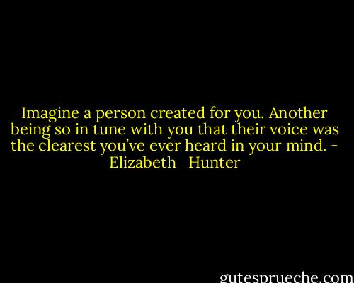 Imagine a person created for you. Another being so in tune with you that their voice was the clearest you’ve ever heard in your mind. - Elizabeth   Hunter