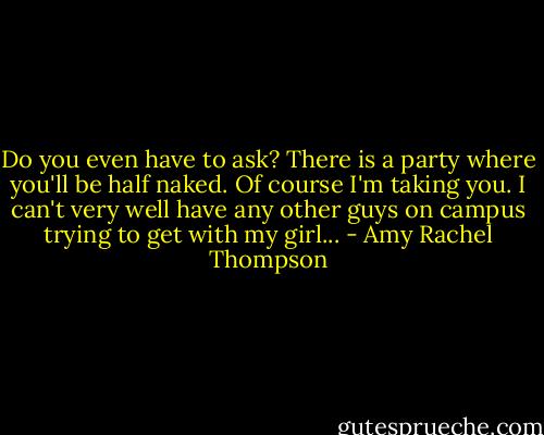 Do you even have to ask? There is a party where you'll be half naked. Of course I'm taking you. I can't very well have any other guys on campus trying to get with my girl... - Amy Rachel Thompson