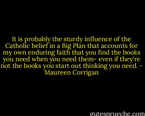 It is probably the sturdy influence of the Catholic belief in a Big Plan that accounts for my own enduring faith that you find the books you need when you need them- even if they're not the books you start out thinking you need. - Maureen Corrigan