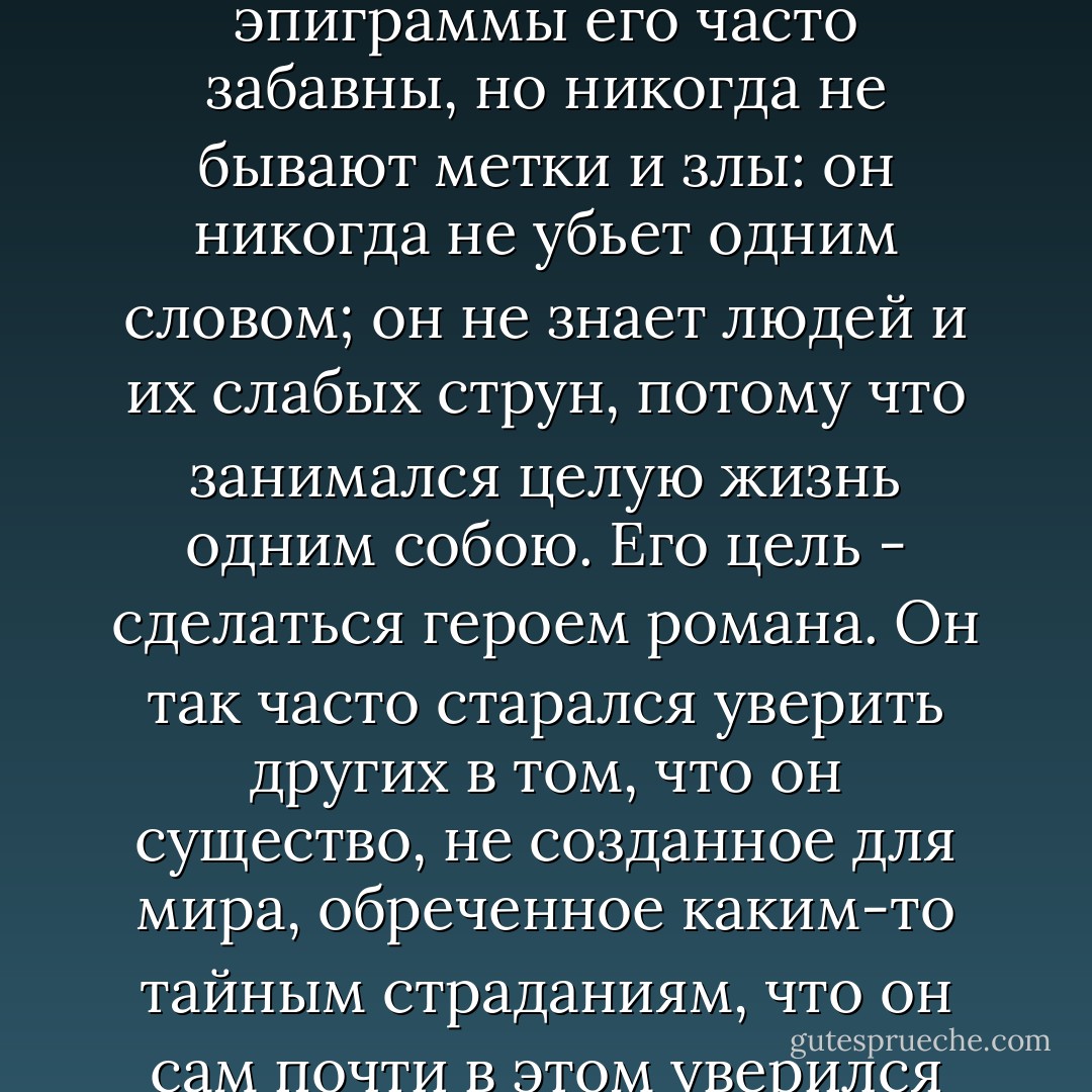 Он довольно остер: эпиграммы его часто забавны, но никогда не бывают метки и злы: он никогда не убьет одним словом; он не знает людей и их слабых струн, потому что занимался целую жизнь одним собою. Его цель - сделаться героем романа. Он так часто старался уверить других в том, что он существо, не созданное для мира, обреченное каким-то тайным страданиям, что он сам почти в этом уверился - Mikhail Lermontov