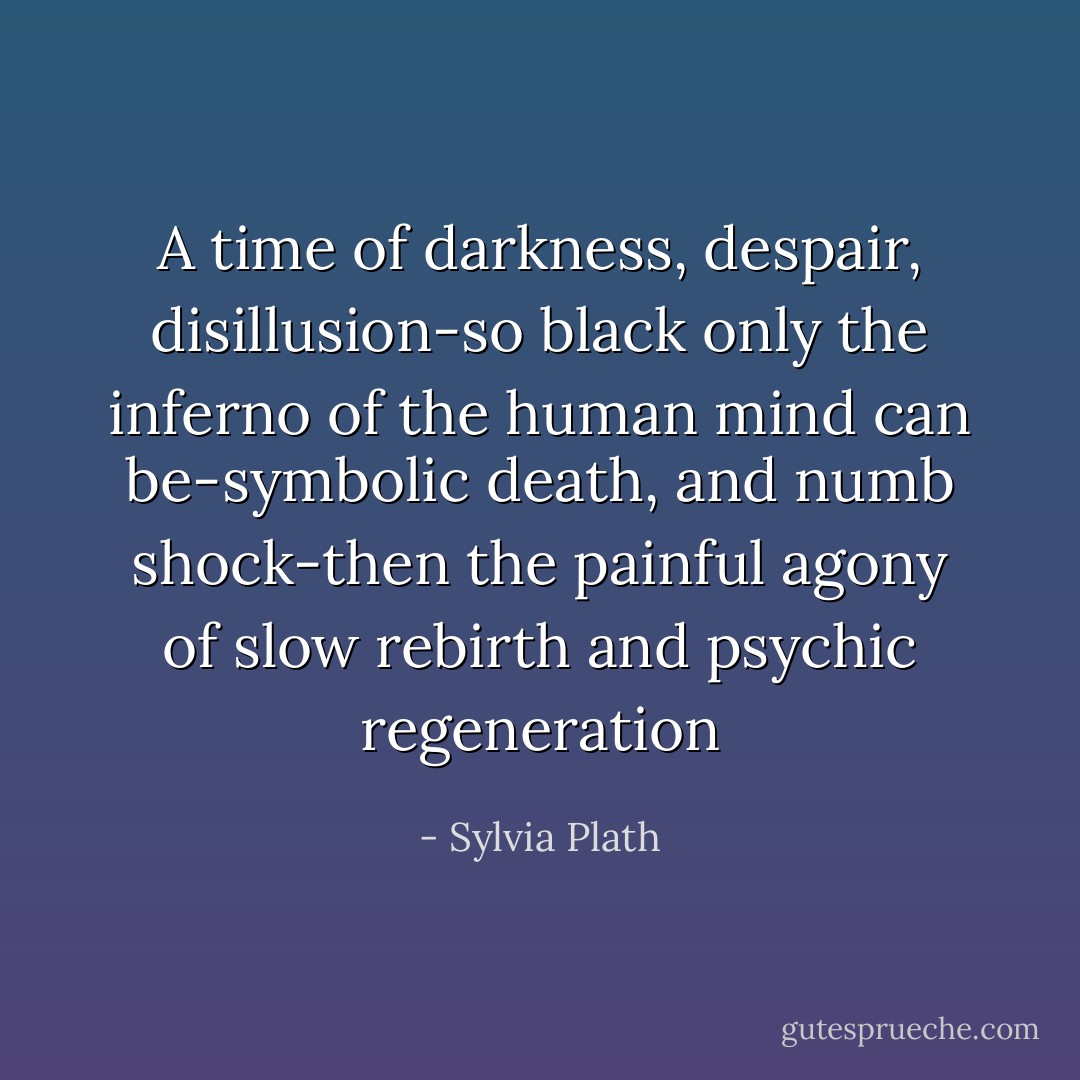 A time of darkness, despair, disillusion-so black only the inferno of the human mind can be-symbolic death, and numb shock-then the painful agony of slow rebirth and psychic regeneration - Sylvia Plath