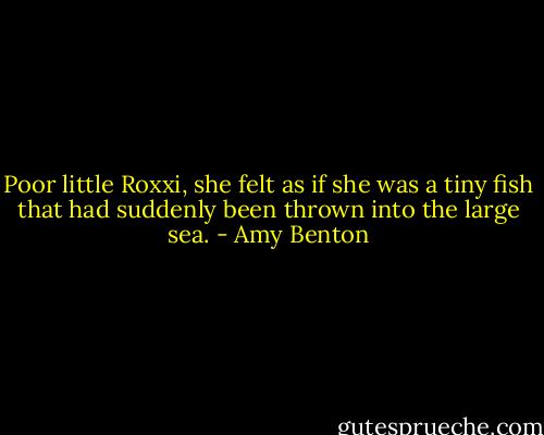 Poor little Roxxi, she felt as if she was a tiny fish that had suddenly been thrown into the large sea. - Amy Benton
