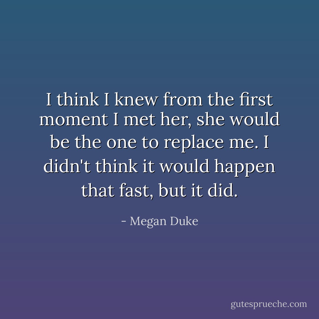 I think I knew from the first moment I met her, she would be the one to replace me. I didn't think it would happen that fast, but it did. - Megan Duke