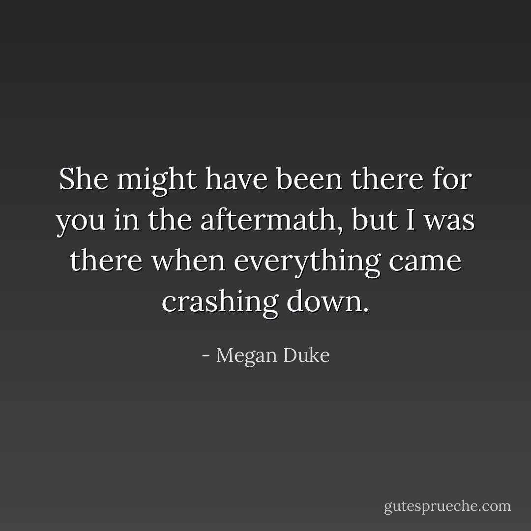 She might have been there for you in the aftermath, but I was there when everything came crashing down. - Megan Duke