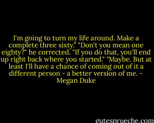 I'm going to turn my life around. Make a complete three sixty."<br />"Don't you mean one eighty?" he corrected. "If you do that, you'll end up right back where you started."<br />"Maybe. But at least I'll have a chance of coming out of it a different person - a better version of me. - Megan Duke