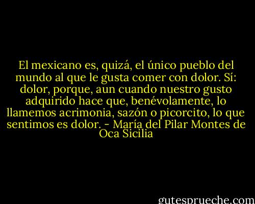 El mexicano es, quizá, el único pueblo del mundo al que le gusta comer con dolor. Sí: dolor, porque, aun cuando nuestro gusto adquirido hace que, benévolamente, lo llamemos acrimonia, sazón o picorcito, lo que sentimos es dolor. - María del Pilar Montes de Oca Sicilia