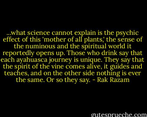 ...what science cannot explain is the psychic effect of this 'mother of all plants,' the sense of the numinous and the spiritual world it reportedly opens up. Those who drink say that each ayahuasca journey is unique. They say that the spirit of the vine comes alive, it guides and teaches, and on the other side nothing is ever the same. Or so they say. - Rak Razam