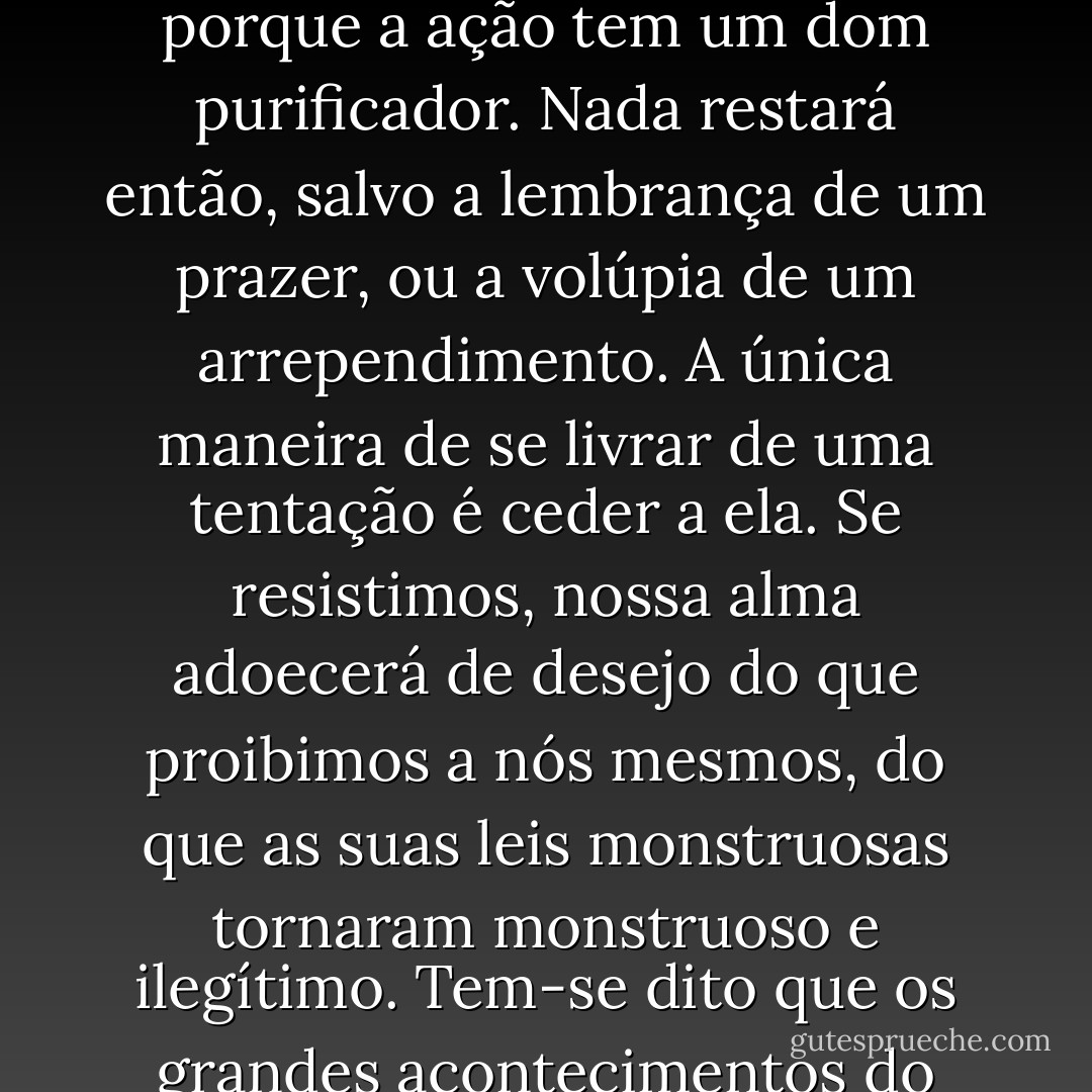Todo impulso que empenhamos em sufocar incuba no nosso espírito e nos envenena. Peque o corpo uma vez e estará livre do pecado, porque a ação tem um dom purificador. Nada restará então, salvo a lembrança de um prazer, ou a volúpia de um arrependimento. A única maneira de se livrar de uma tentação é ceder a ela. Se resistimos, nossa alma adoecerá de desejo do que proibimos a nós mesmos, do que as suas leis monstruosas tornaram monstruoso e ilegítimo. Tem-se dito que os grandes acontecimentos do mundo ocorrem no cérebro. Também é no cérebro, e só nele, que ocorrem os grandes pecados do mundo. - Oscar Wilde