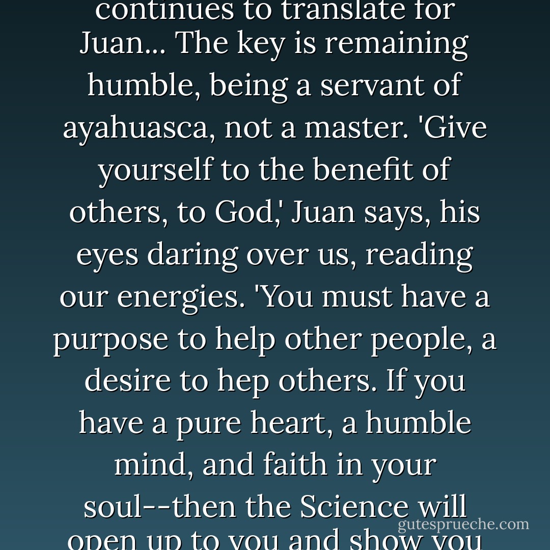 Ayahuasca can heal, but it an also be used to kill,' Carlos continues to translate for Juan... The key is remaining humble, being a servant of ayahuasca, not a master. 'Give yourself to the benefit of others, to God,' Juan says, his eyes daring over us, reading our energies. 'You must have a purpose to help other people, a desire to hep others. If you have a pure heart, a humble mind, and faith in your soul--then the Science will open up to you and show you its wonders. - Rak Razam