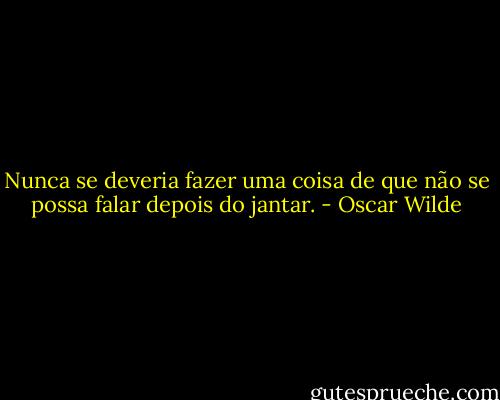 Nunca se deveria fazer uma coisa de que não se possa falar depois do jantar. - Oscar Wilde