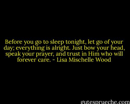 Before you go to sleep tonight, let go of your day; everything is alright. Just bow your head, speak your prayer, and trust in Him who will forever care. - Lisa Mischelle Wood