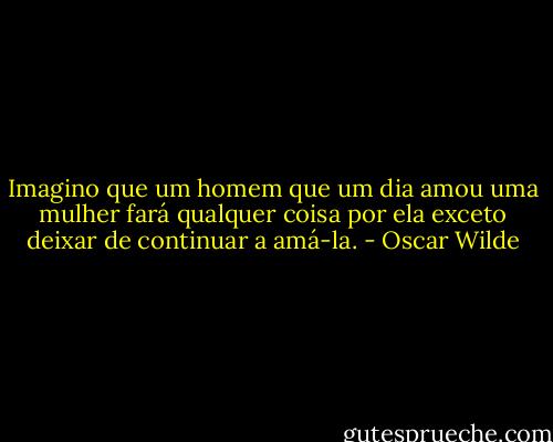 Imagino que um homem que um dia amou uma mulher fará qualquer coisa por ela exceto deixar de continuar a amá-la. - Oscar Wilde