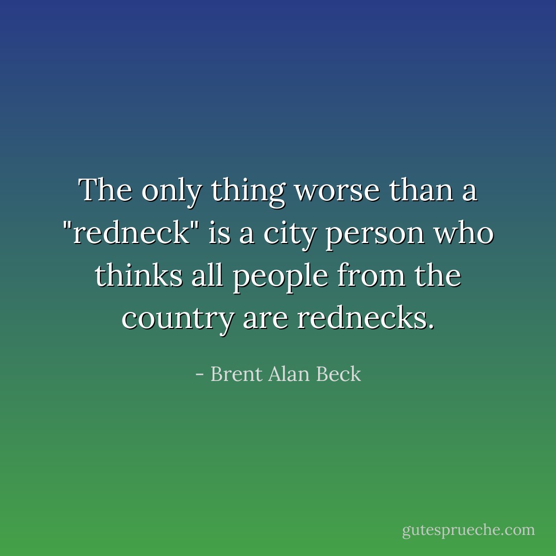 The only thing worse than a "redneck" is a city person who thinks all people from the country are rednecks. - Brent Alan Beck