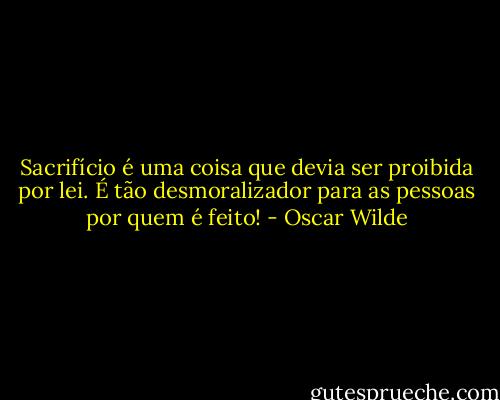 Sacrifício é uma coisa que devia ser proibida por lei. É tão desmoralizador para as pessoas por quem é feito! - Oscar Wilde