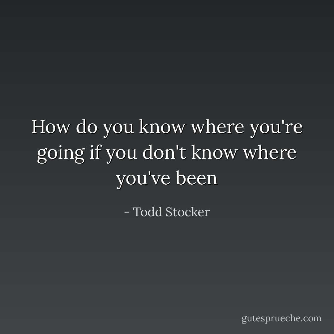 How do you know where you're going if you don't know where you've been - Todd Stocker