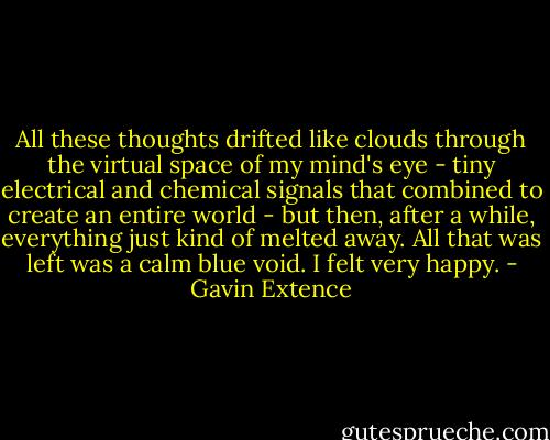All these thoughts drifted like clouds through the virtual space of my mind's eye - tiny electrical and chemical signals that combined to create an entire world - but then, after a while, everything just kind of melted away. All that was left was a calm blue void. I felt very happy. - Gavin Extence