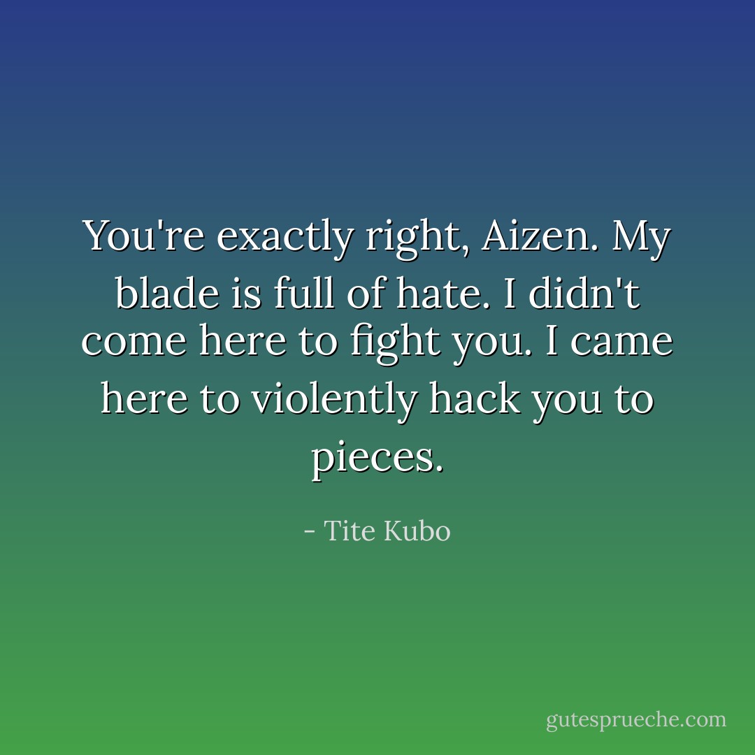 You're exactly right, Aizen. My blade is full of hate. I didn't come here to fight you. I came here to violently hack you to pieces. - Tite Kubo