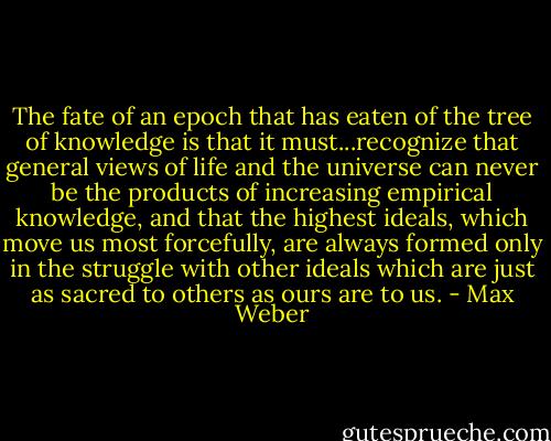 The fate of an epoch that has eaten of the tree of knowledge is that it must...recognize that general views of life and the universe can never be the products of increasing empirical knowledge, and that the highest ideals, which move us most forcefully, are always formed only in the struggle with other ideals which are just as sacred to others as ours are to us. - Max Weber