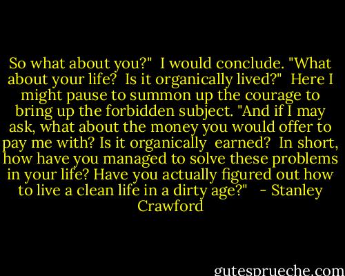 So what about you?"  I would conclude. "What about your life?  Is it organically lived?"  Here I might pause to summon up the courage to bring up the forbidden subject. "And if I may ask, what about the money you would offer to pay me with? Is it organically  earned?  In short, how have you managed to solve these problems in your life? Have you actually figured out how to live a clean life in a dirty age?"   - Stanley Crawford