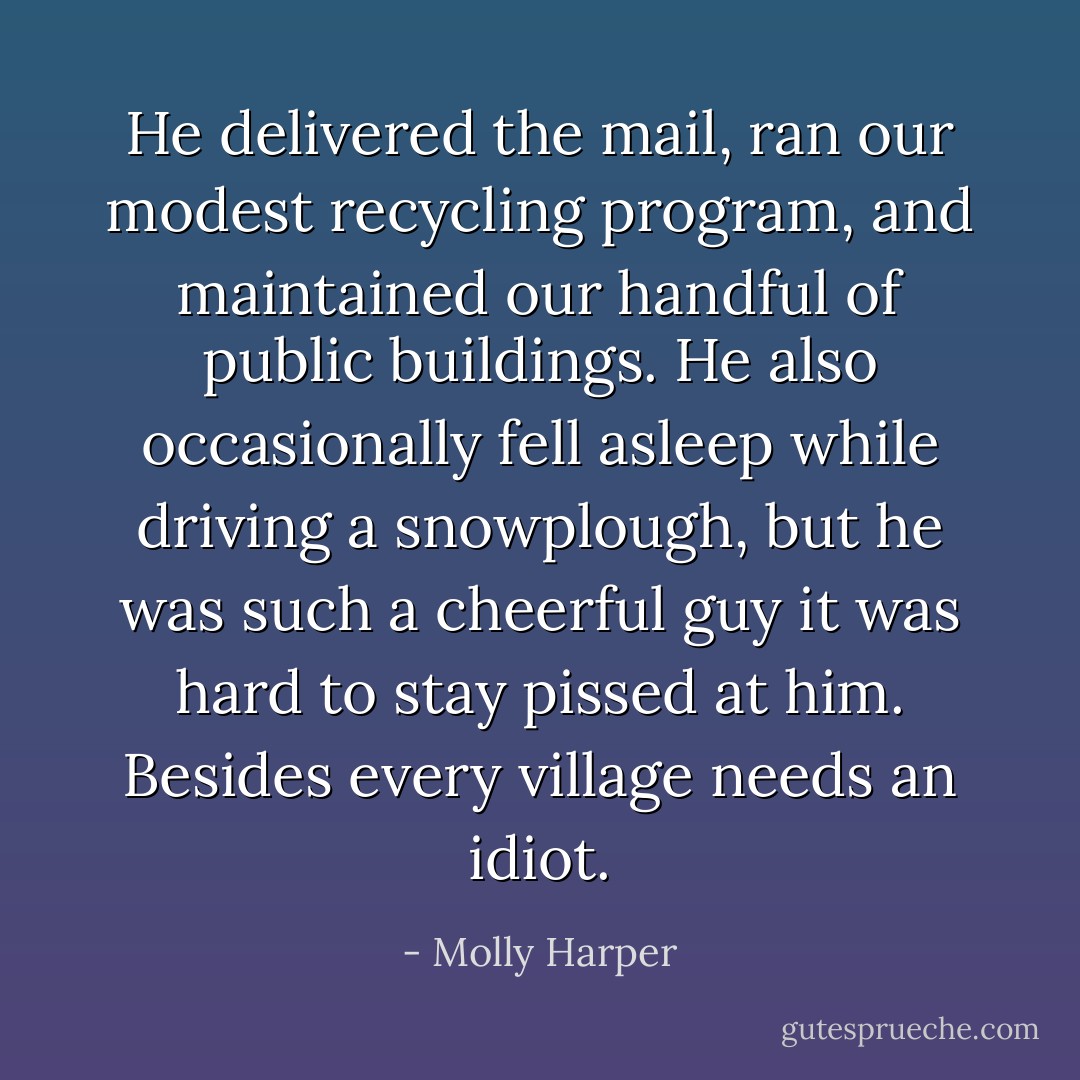 He delivered the mail, ran our modest recycling program, and maintained our handful of public buildings. He also occasionally fell asleep while driving a snowplough, but he was such a cheerful guy it was hard to stay pissed at him. Besides every village needs an idiot. - Molly Harper